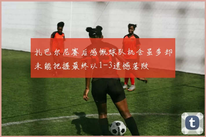 扎巴尔尼赛后感慨球队机会虽多却未能把握最终以1-3遗憾落败