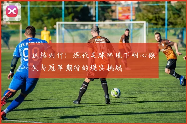 达格利什：现代足球环境下耐心缺失与冠军期待的现实挑战