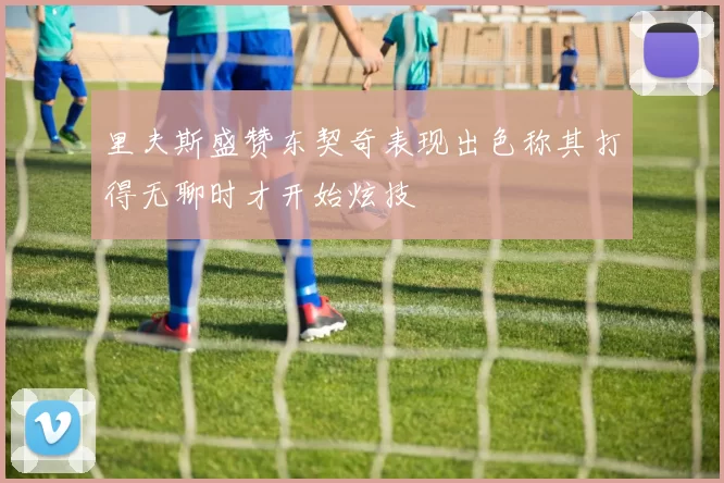 里夫斯盛赞东契奇表现出色称其打得无聊时才开始炫技